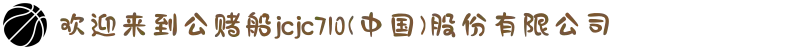 欢迎来到公赌船jcjc710(中国)股份有限公司